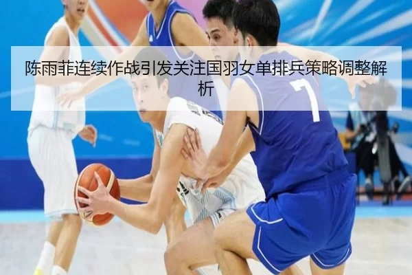 陈雨菲连续作战引发关注国羽女单排兵策略调整解析