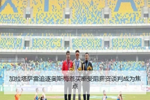 加拉塔萨雷追逐奥斯梅恩买断受阻薪资谈判成为焦点